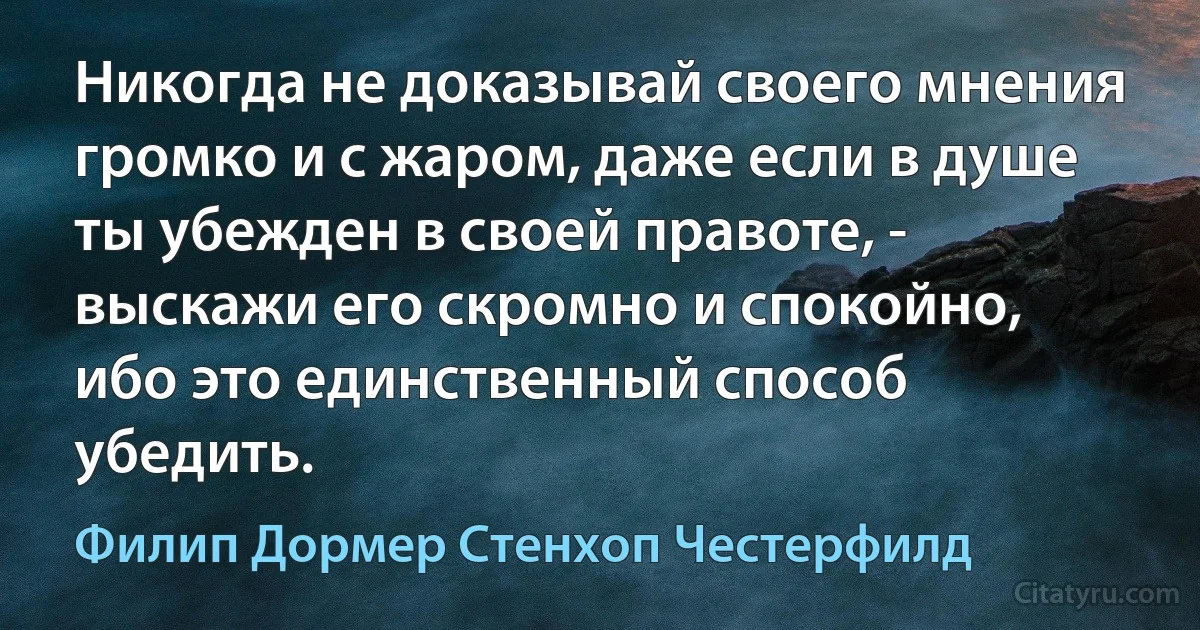 Никогда не доказывай своего мнения громко и с жаром, даже если в душе ты убежден в своей правоте, - выскажи его скромно и спокойно, ибо это единственный способ убедить. (Филип Дормер Стенхоп Честерфилд)