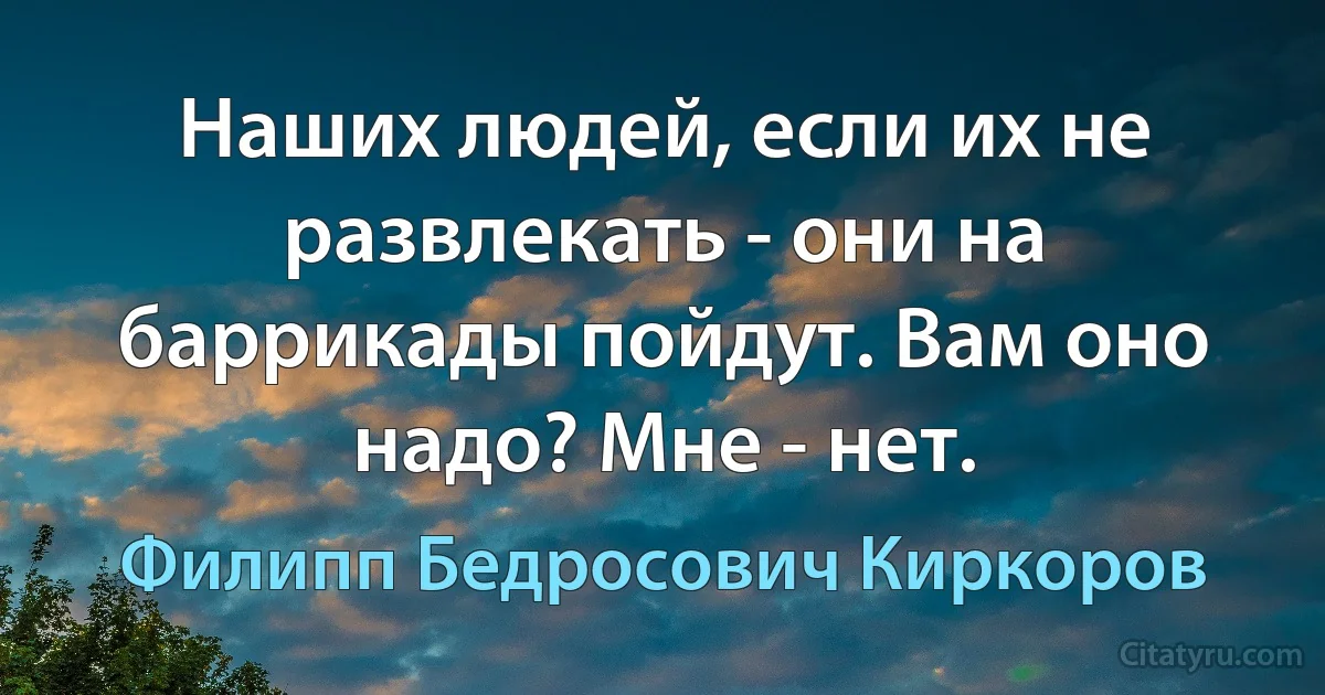 Наших людей, если их не развлекать - они на баррикады пойдут. Вам оно надо? Мне - нет. (Филипп Бедросович Киркоров)