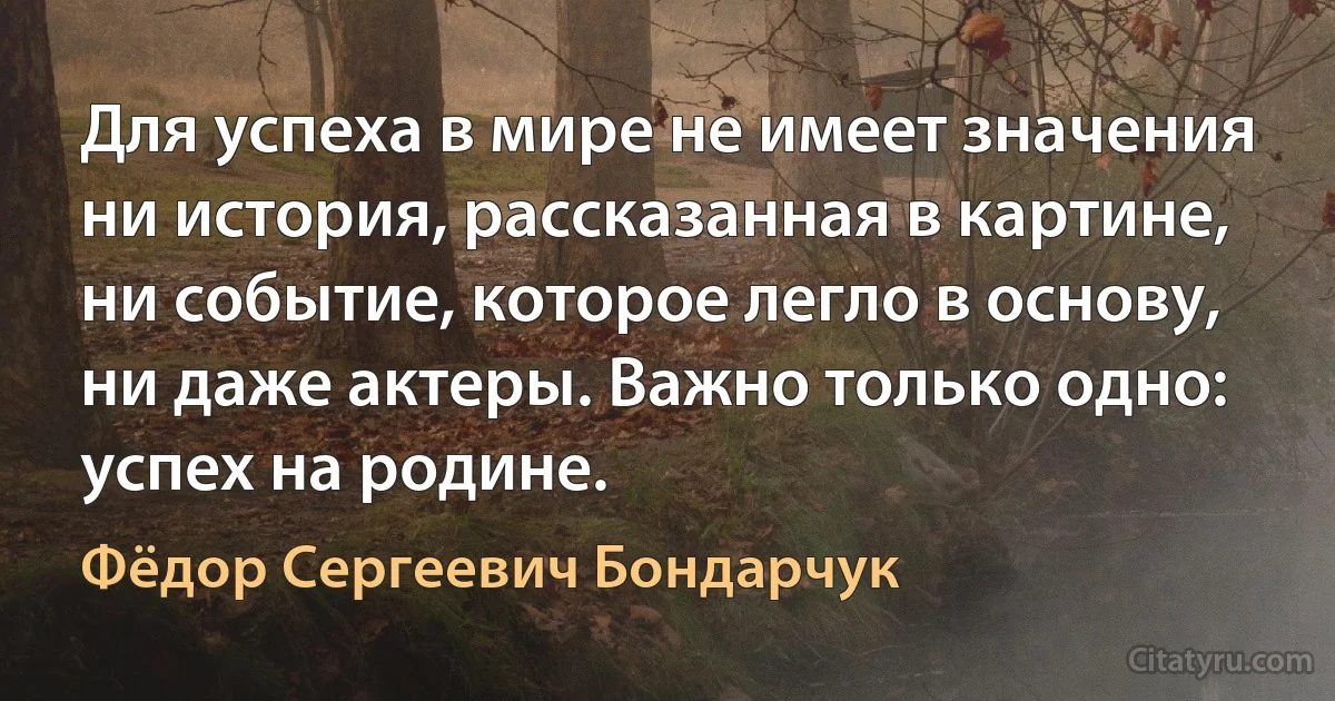 Для успеха в мире не имеет значения ни история, рассказанная в картине, ни событие, которое легло в основу, ни даже актеры. Важно только одно: успех на родине. (Фёдор Сергеевич Бондарчук)