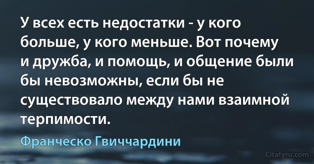 У всех есть недостатки - у кого больше, у кого меньше. Вот почему и дружба, и помощь, и общение были бы невозможны, если бы не существовало между нами взаимной терпимости. (Франческо Гвиччардини)