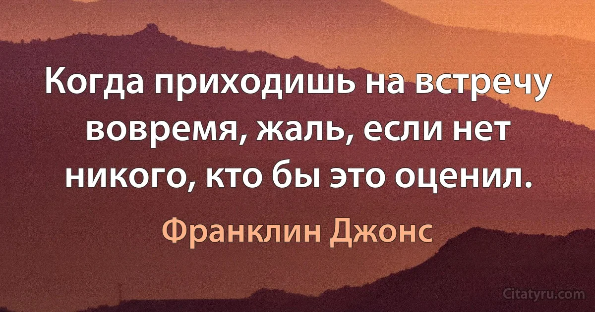 Когда приходишь на встречу вовремя, жаль, если нет никого, кто бы это оценил. (Франклин Джонс)