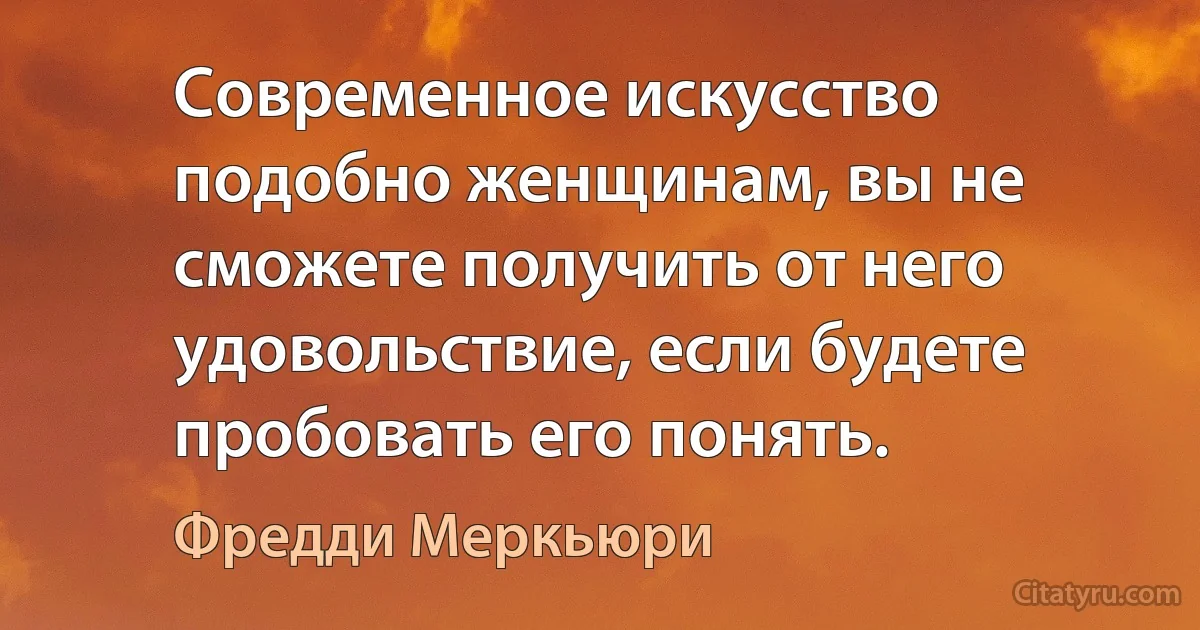 Современное искусство подобно женщинам, вы не сможете получить от него удовольствие, если будете пробовать его понять. (Фредди Меркьюри)