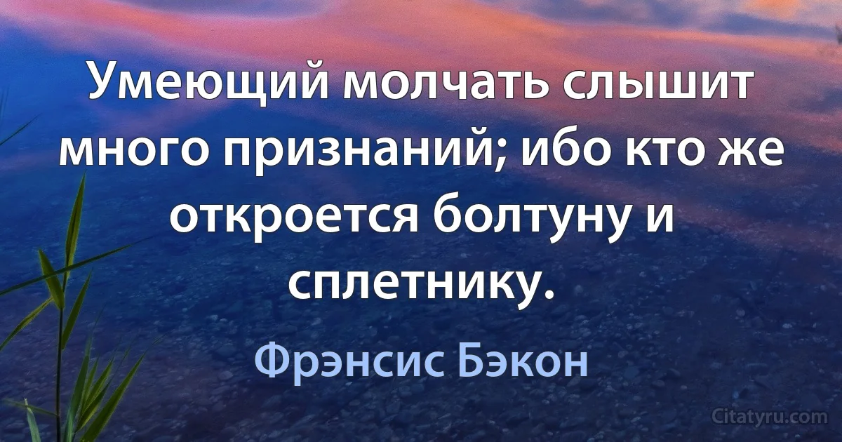 Умеющий молчать слышит много признаний; ибо кто же откроется болтуну и сплетнику. (Фрэнсис Бэкон)