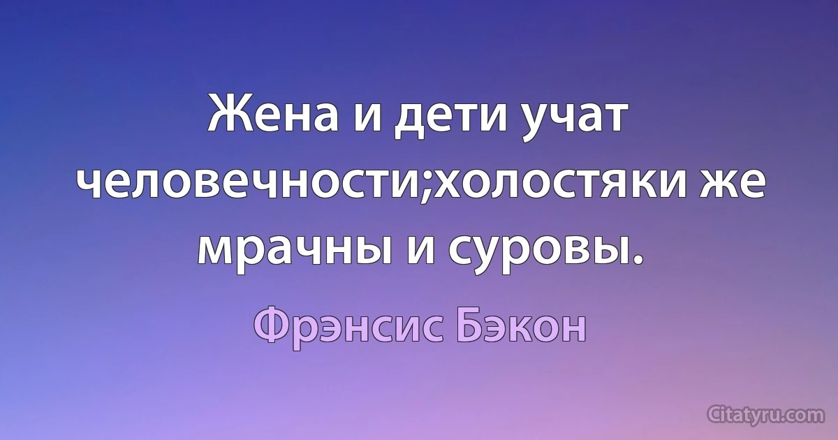 Жена и дети учат человечности;холостяки же мрачны и суровы. (Фрэнсис Бэкон)