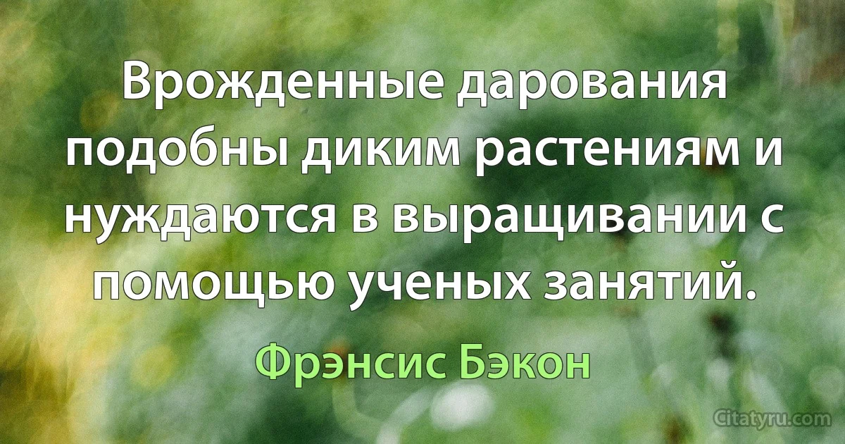 Врожденные дарования подобны диким растениям и нуждаются в выращивании с помощью ученых занятий. (Фрэнсис Бэкон)