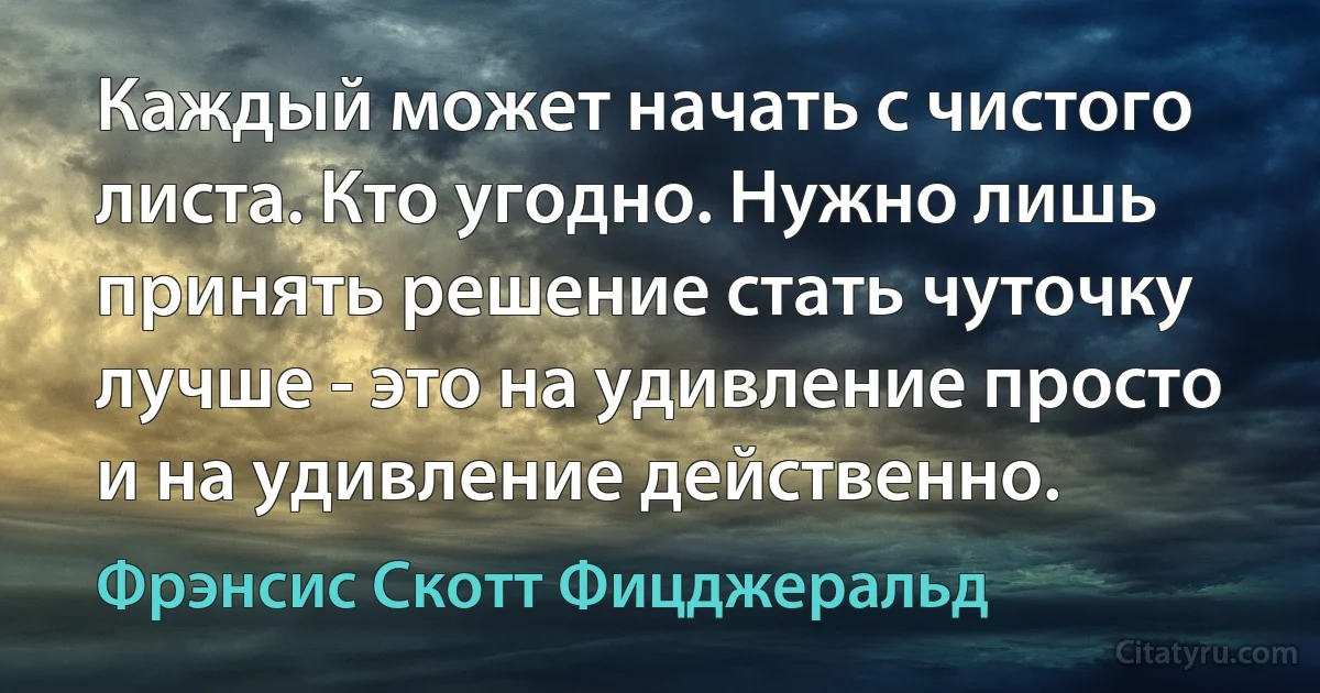 Каждый может начать с чистого листа. Кто угодно. Нужно лишь принять решение стать чуточку лучше - это на удивление просто и на удивление действенно. (Фрэнсис Скотт Фицджеральд)