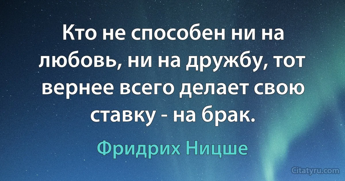 Кто не способен ни на любовь, ни на дружбу, тот вернее всего делает свою ставку - на брак. (Фридрих Ницше)