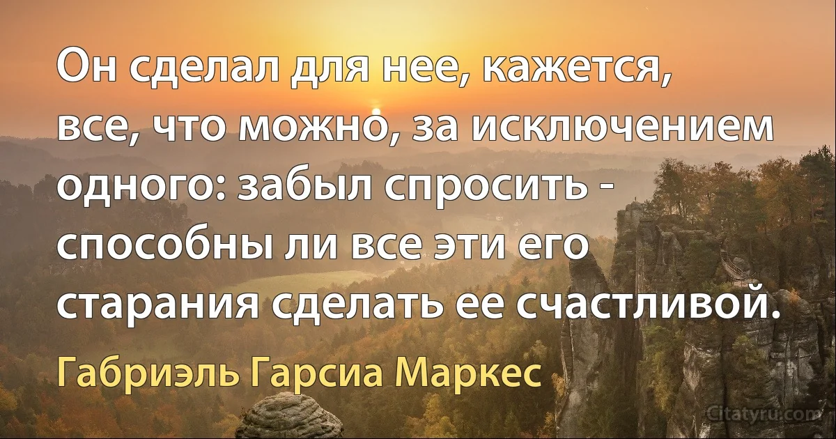 Он сделал для нее, кажется, все, что можно, за исключением одного: забыл спросить - способны ли все эти его старания сделать ее счастливой. (Габриэль Гарсиа Маркес)