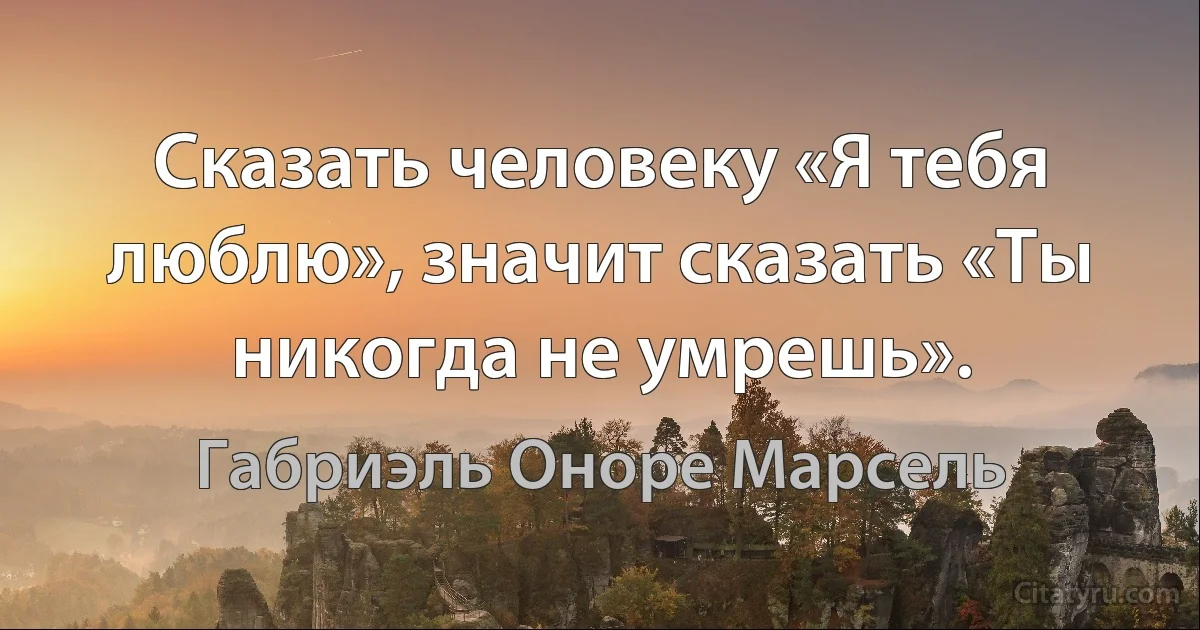 Сказать человеку «Я тебя люблю», значит сказать «Ты никогда не умрешь». (Габриэль Оноре Марсель)