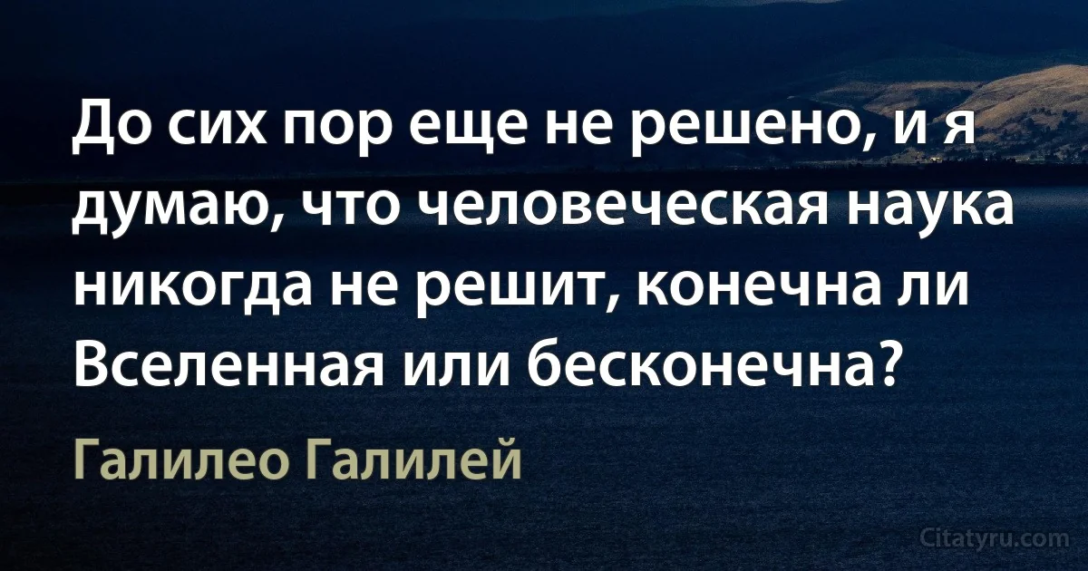 До сих пор еще не решено, и я думаю, что человеческая наука никогда не решит, конечна ли Вселенная или бесконечна? (Галилео Галилей)