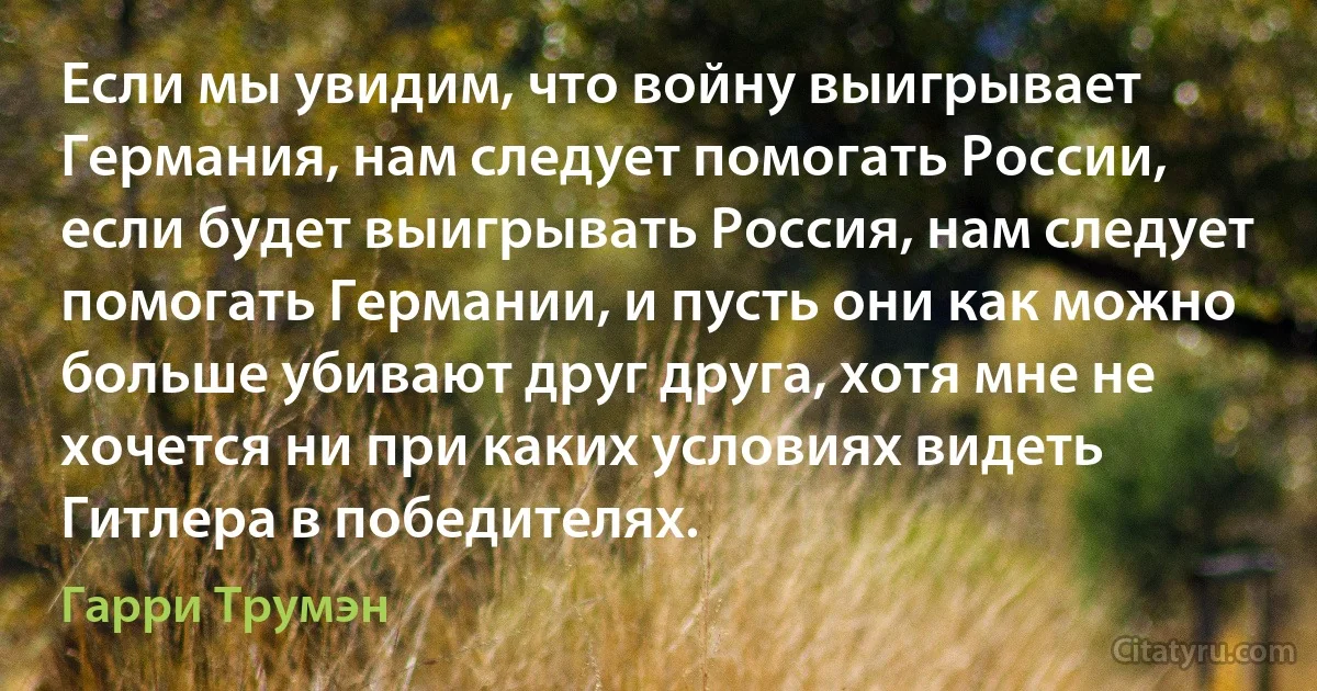 Если мы увидим, что войну выигрывает Германия, нам следует помогать России, если будет выигрывать Россия, нам следует помогать Германии, и пусть они как можно больше убивают друг друга, хотя мне не хочется ни при каких условиях видеть Гитлера в победителях. (Гарри Трумэн)