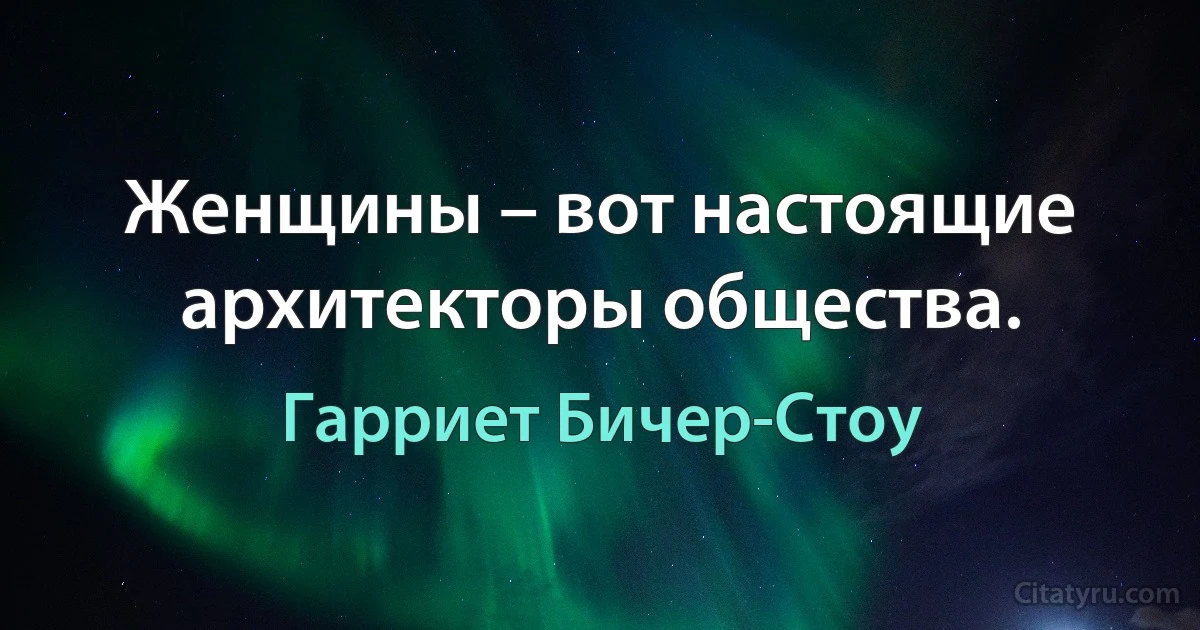 Женщины – вот настоящие архитекторы общества. (Гарриет Бичер-Стоу)