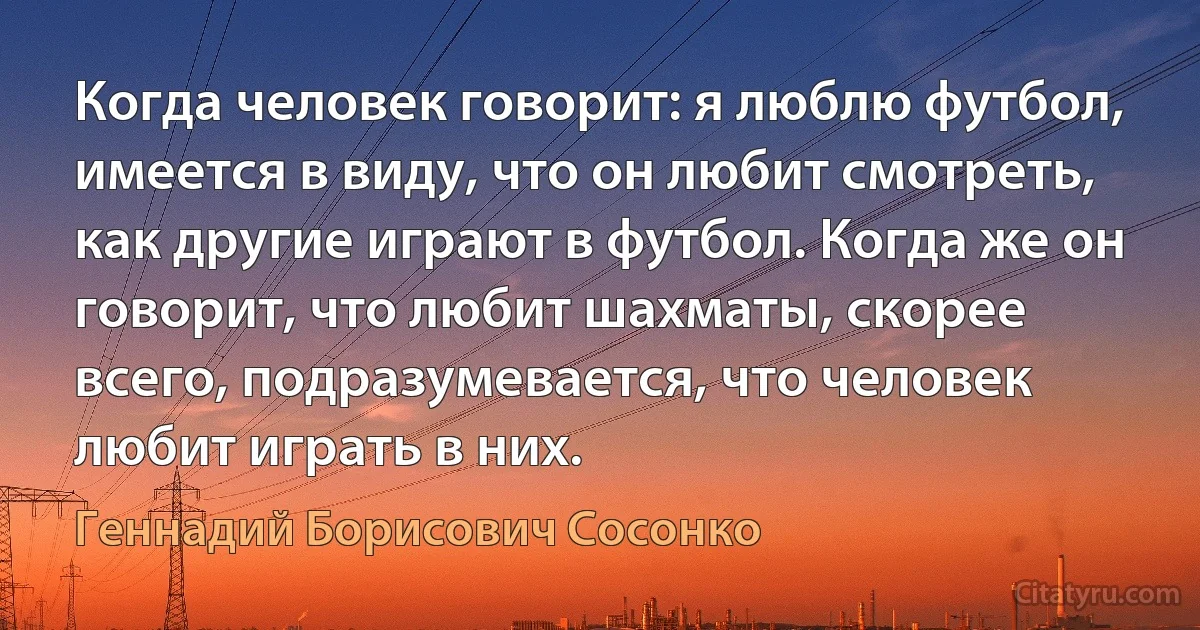 Когда человек говорит: я люблю футбол, имеется в виду, что он любит смотреть, как другие играют в футбол. Когда же он говорит, что любит шахматы, скорее всего, подразумевается, что человек любит играть в них. (Геннадий Борисович Сосонко)