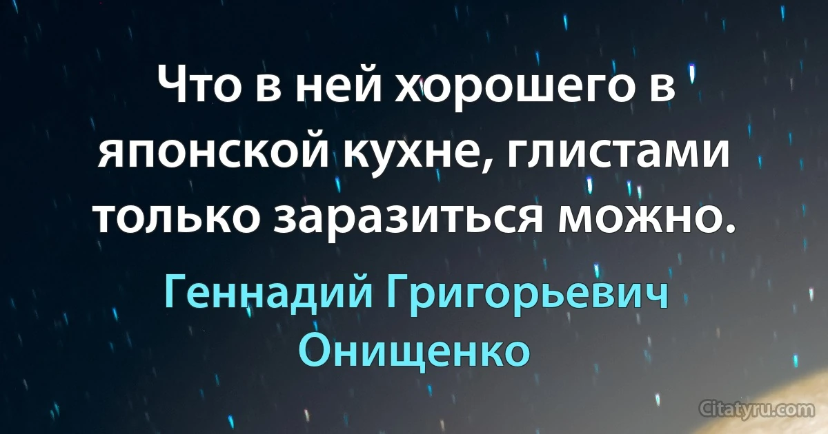 Что в ней хорошего в японской кухне, глистами только заразиться можно. (Геннадий Григорьевич Онищенко)