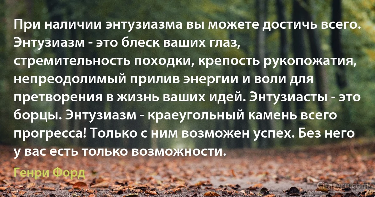 При наличии энтузиазма вы можете достичь всего. Энтузиазм - это блеск ваших глаз, стремительность походки, крепость рукопожатия, непреодолимый прилив энергии и воли для претворения в жизнь ваших идей. Энтузиасты - это борцы. Энтузиазм - краеугольный камень всего прогресса! Только с ним возможен успех. Без него у вас есть только возможности. (Генри Форд)