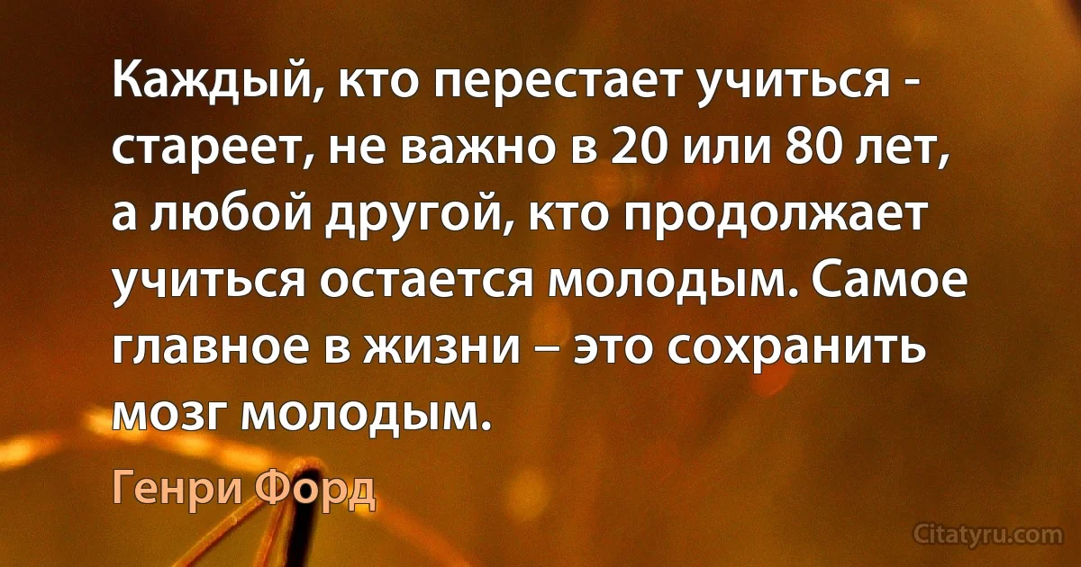 Каждый, кто перестает учиться - стареет, не важно в 20 или 80 лет, а любой другой, кто продолжает учиться остается молодым. Самое главное в жизни – это сохранить мозг молодым. (Генри Форд)