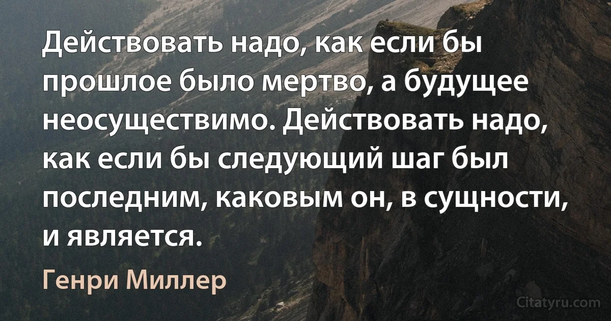 Действовать надо, как если бы прошлое было мертво, а будущее неосуществимо. Действовать надо, как если бы следующий шаг был последним, каковым он, в сущности, и является. (Генри Миллер)