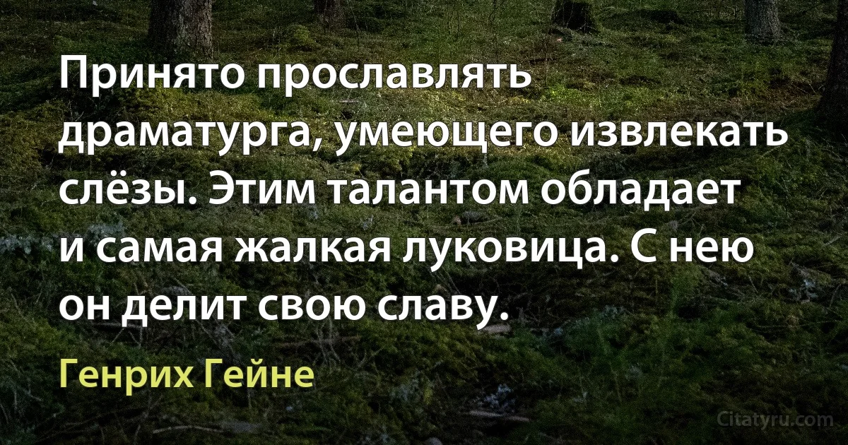 Принято прославлять драматурга, умеющего извлекать слёзы. Этим талантом обладает и самая жалкая луковица. С нею он делит свою славу. (Генрих Гейне)