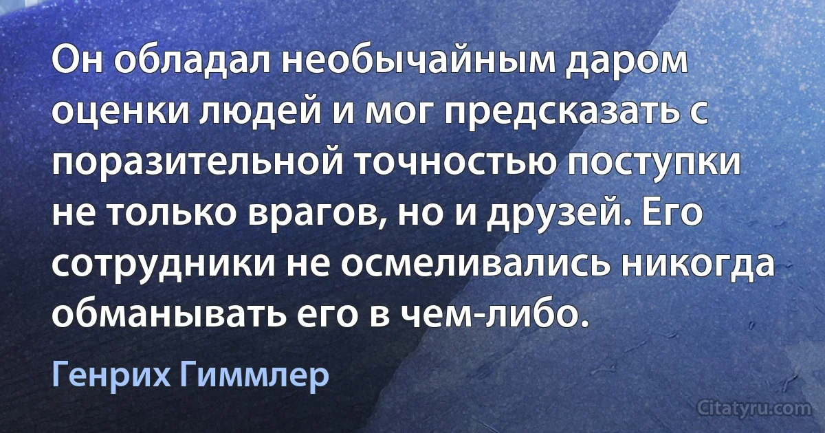 Он обладал необычайным даром оценки людей и мог предсказать с поразительной точностью поступки не только врагов, но и друзей. Его сотрудники не осмеливались никогда обманывать его в чем-либо. (Генрих Гиммлер)