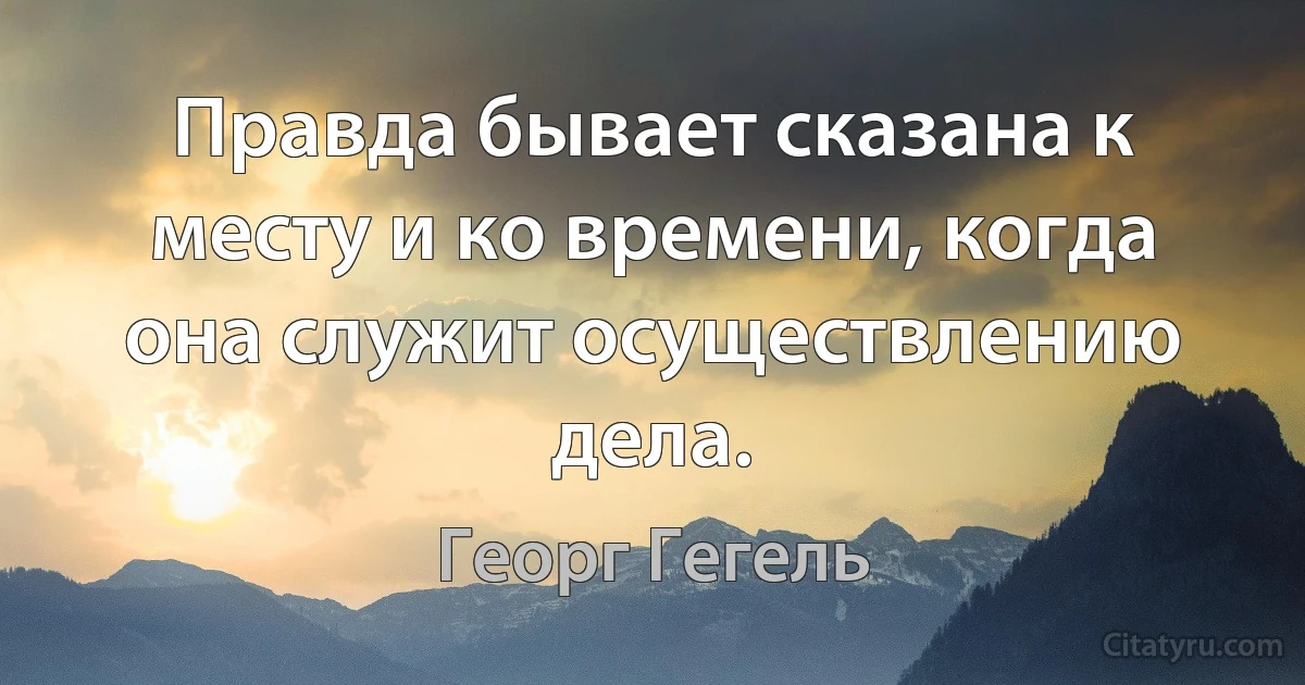 Правда бывает сказана к месту и ко времени, когда она служит осуществлению дела. (Георг Гегель)