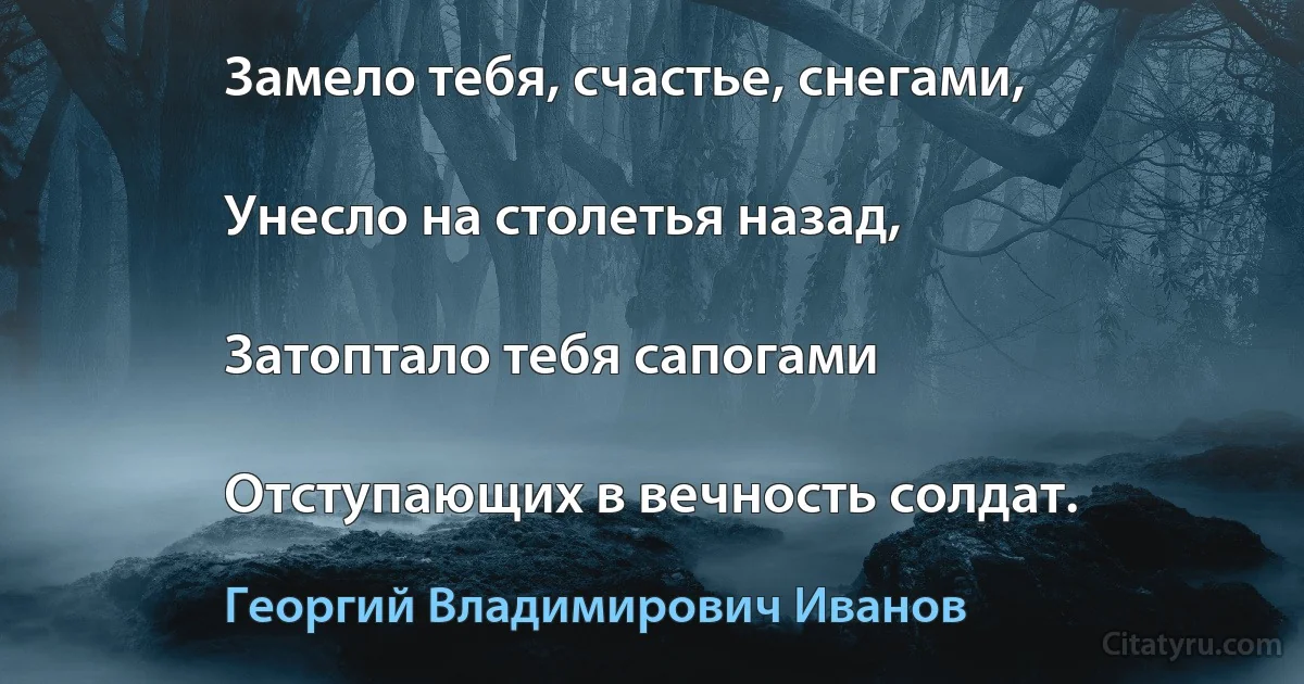 Замело тебя, счастье, снегами,

Унесло на столетья назад,

Затоптало тебя сапогами

Отступающих в вечность солдат. (Георгий Владимирович Иванов)