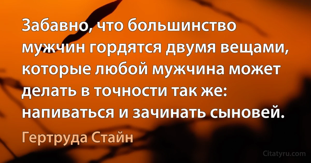 Забавно, что большинство мужчин гордятся двумя вещами, которые любой мужчина может делать в точности так же: напиваться и зачинать сыновей. (Гертруда Стайн)