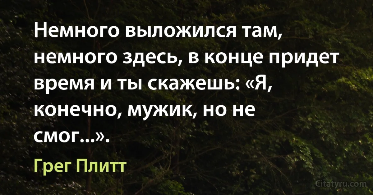 Немного выложился там, немного здесь, в конце придет время и ты скажешь: «Я, конечно, мужик, но не смог...». (Грег Плитт)