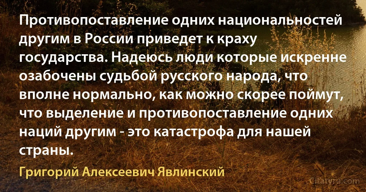 Противопоставление одних национальностей другим в России приведет к краху государства. Надеюсь люди которые искренне озабочены судьбой русского народа, что вполне нормально, как можно скорее поймут, что выделение и противопоставление одних наций другим - это катастрофа для нашей страны. (Григорий Алексеевич Явлинский)