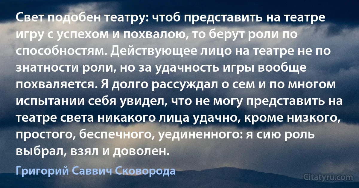 Свет подобен театру: чтоб представить на театре игру с успехом и похвалою, то берут роли по способностям. Действующее лицо на театре не по знатности роли, но за удачность игры вообще похваляется. Я долго рассуждал о сем и по многом испытании себя увидел, что не могу представить на театре света никакого лица удачно, кроме низкого, простого, беспечного, уединенного: я сию роль выбрал, взял и доволен. (Григорий Саввич Сковорода)