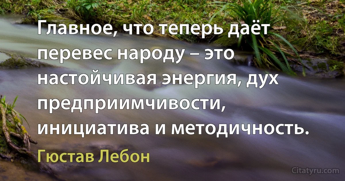 Главное, что теперь даёт перевес народу – это настойчивая энергия, дух предприимчивости, инициатива и методичность. (Гюстав Лебон)