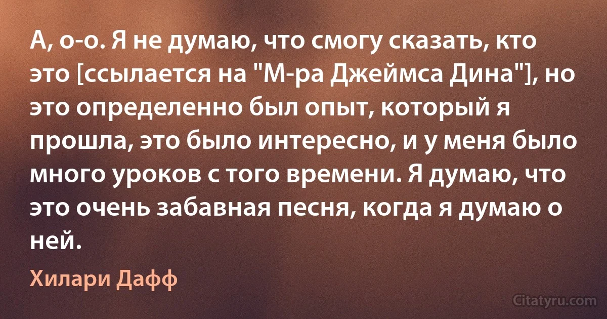 А, о-о. Я не думаю, что смогу сказать, кто это [ссылается на "М-ра Джеймса Дина"], но это определенно был опыт, который я прошла, это было интересно, и у меня было много уроков с того времени. Я думаю, что это очень забавная песня, когда я думаю о ней. (Хилари Дафф)