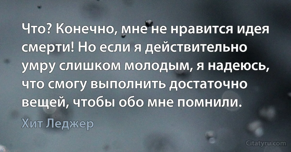 Что? Конечно, мне не нравится идея смерти! Но если я действительно умру слишком молодым, я надеюсь, что смогу выполнить достаточно вещей, чтобы обо мне помнили. (Хит Леджер)