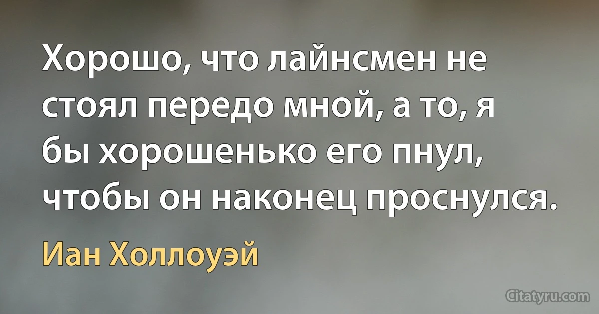 Хорошо, что лайнсмен не стоял передо мной, а то, я бы хорошенько его пнул, чтобы он наконец проснулся. (Иан Холлоуэй)