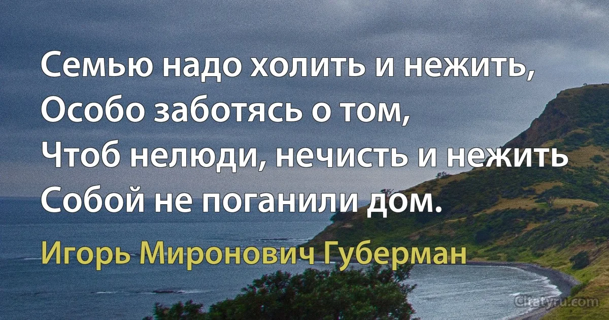 Семью надо холить и нежить,
Особо заботясь о том,
Чтоб нелюди, нечисть и нежить
Собой не поганили дом. (Игорь Миронович Губерман)