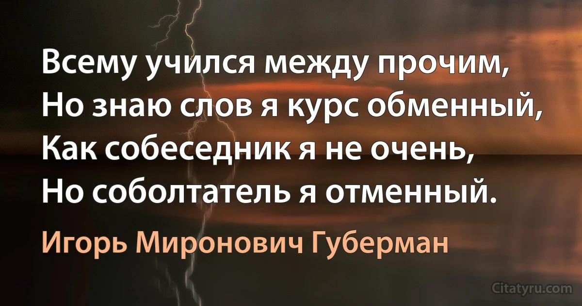 Всему учился между прочим,
Но знаю слов я курс обменный,
Как собеседник я не очень,
Но соболтатель я отменный. (Игорь Миронович Губерман)