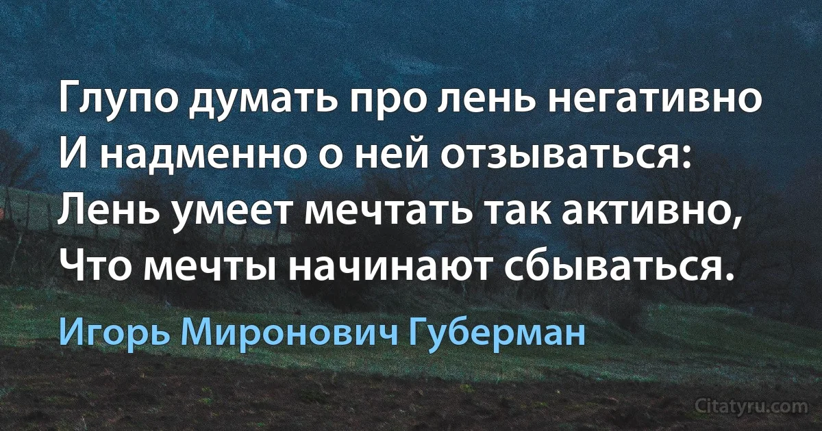 Глупо думать про лень негативно
И надменно о ней отзываться:
Лень умеет мечтать так активно,
Что мечты начинают сбываться. (Игорь Миронович Губерман)