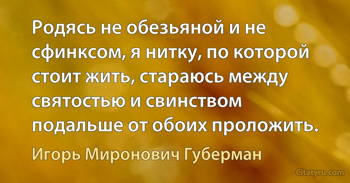 Родясь не обезьяной и не сфинксом, я нитку, по которой стоит жить, стараюсь между святостью и свинством подальше от обоих проложить. (Игорь Миронович Губерман)