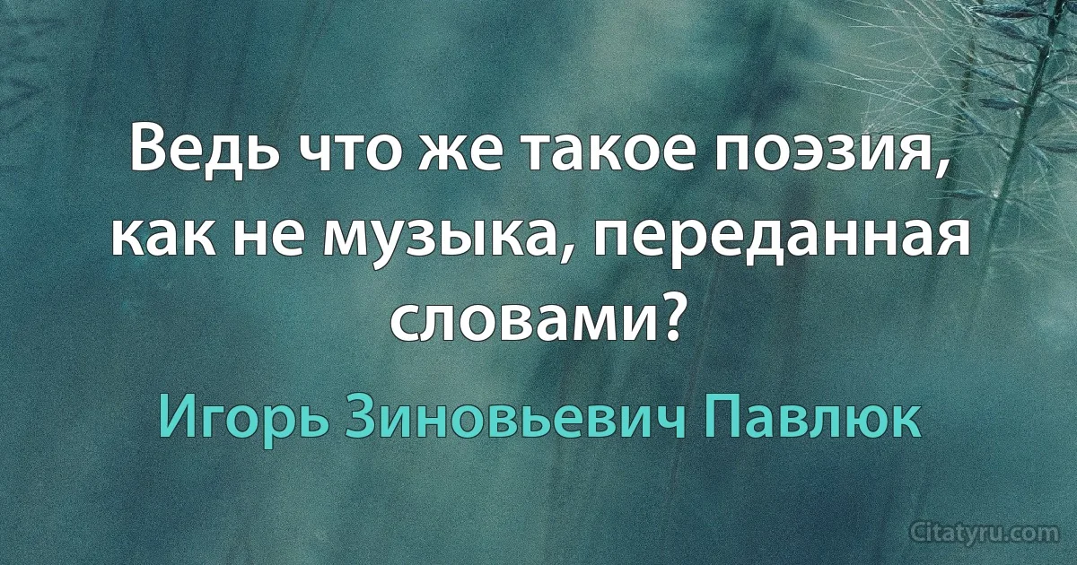 Ведь что же такое поэзия, как не музыка, переданная словами? (Игорь Зиновьевич Павлюк)