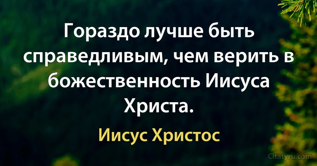 Гораздо лучше быть справедливым, чем верить в божественность Иисуса Христа. (Иисус Христос)