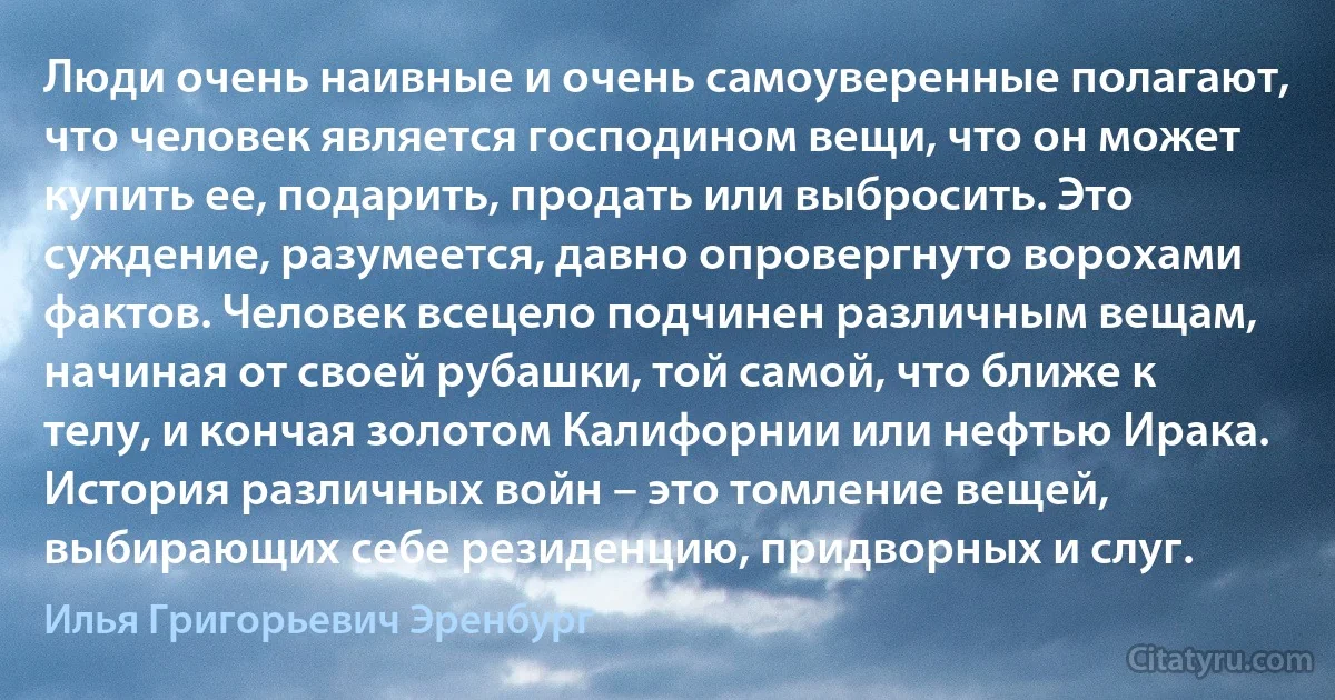 Люди очень наивные и очень самоуверенные полагают, что человек является господином вещи, что он может купить ее, подарить, продать или выбросить. Это суждение, разумеется, давно опровергнуто ворохами фактов. Человек всецело подчинен различным вещам, начиная от своей рубашки, той самой, что ближе к телу, и кончая золотом Калифорнии или нефтью Ирака. История различных войн – это томление вещей, выбирающих себе резиденцию, придворных и слуг. (Илья Григорьевич Эренбург)