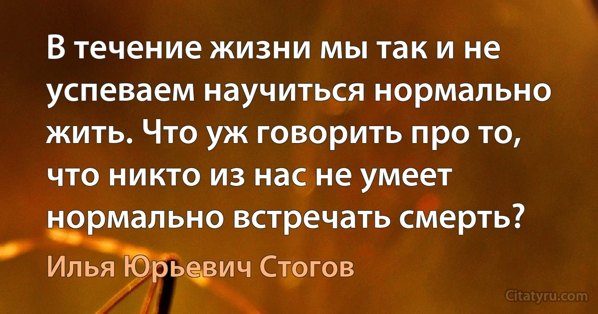 В течение жизни мы так и не успеваем научиться нормально жить. Что уж говорить про то, что никто из нас не умеет нормально встречать смерть? (Илья Юрьевич Стогов)