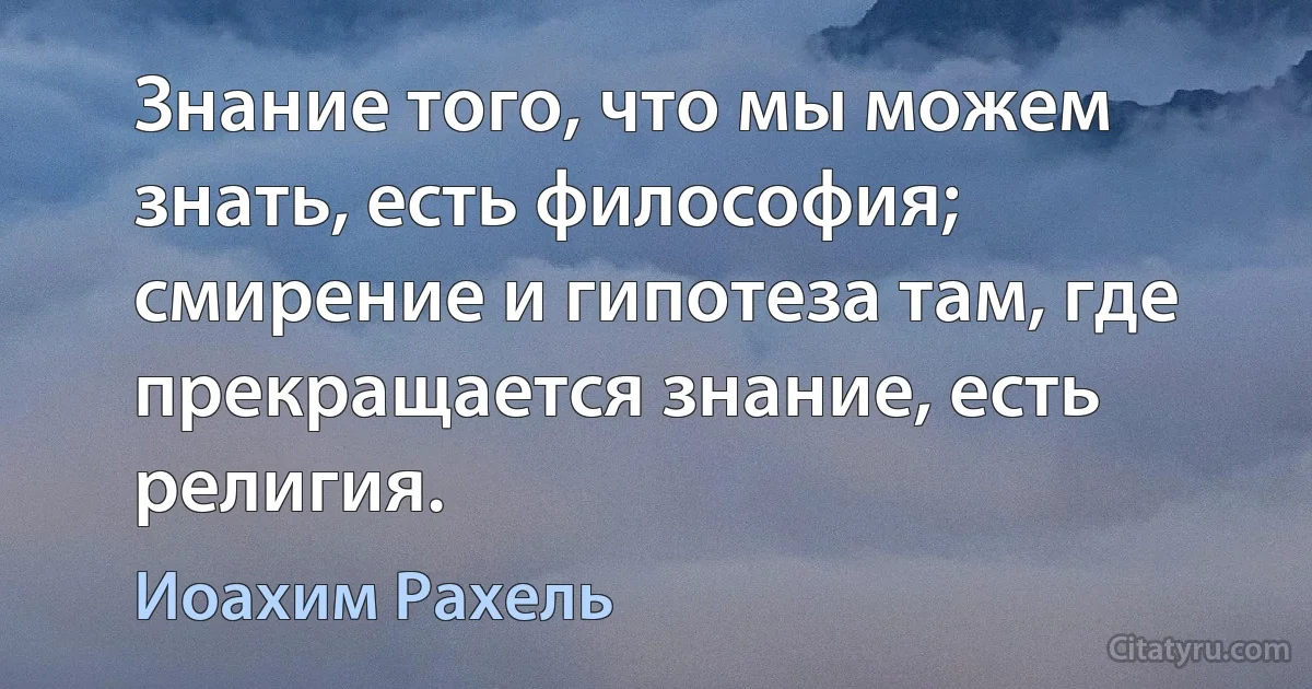 Знание того, что мы можем знать, есть философия; смирение и гипотеза там, где прекращается знание, есть религия. (Иоахим Рахель)