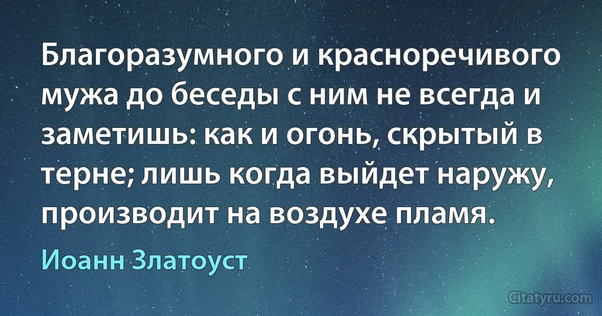 Благоразумного и красноречивого мужа до беседы с ним не всегда и заметишь: как и огонь, скрытый в терне; лишь когда выйдет наружу, производит на воздухе пламя. (Иоанн Златоуст)