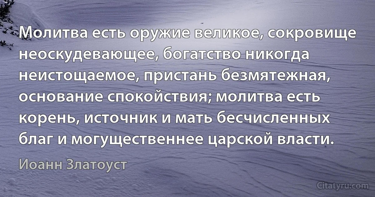 Молитва есть оружие великое, сокровище неоскудевающее, богатство никогда неистощаемое, пристань безмятежная, основание спокойствия; молитва есть корень, источник и мать бесчисленных благ и могущественнее царской власти. (Иоанн Златоуст)