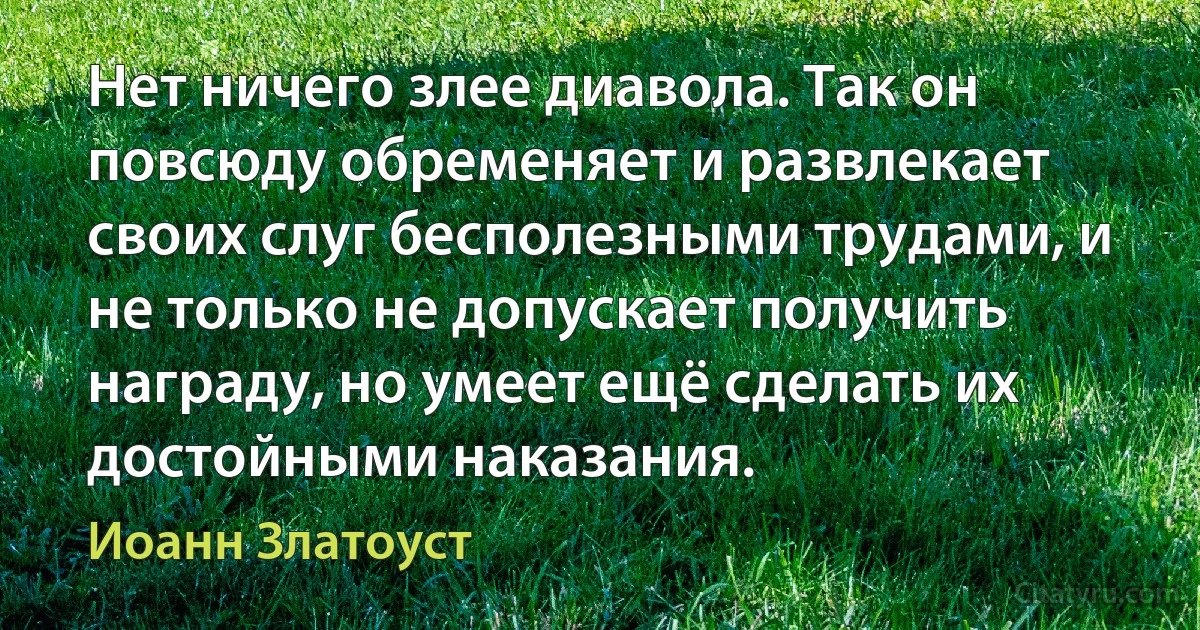 Нет ничего злее диавола. Так он повсюду обременяет и развлекает своих слуг бесполезными трудами, и не только не допускает получить награду, но умеет ещё сделать их достойными наказания. (Иоанн Златоуст)