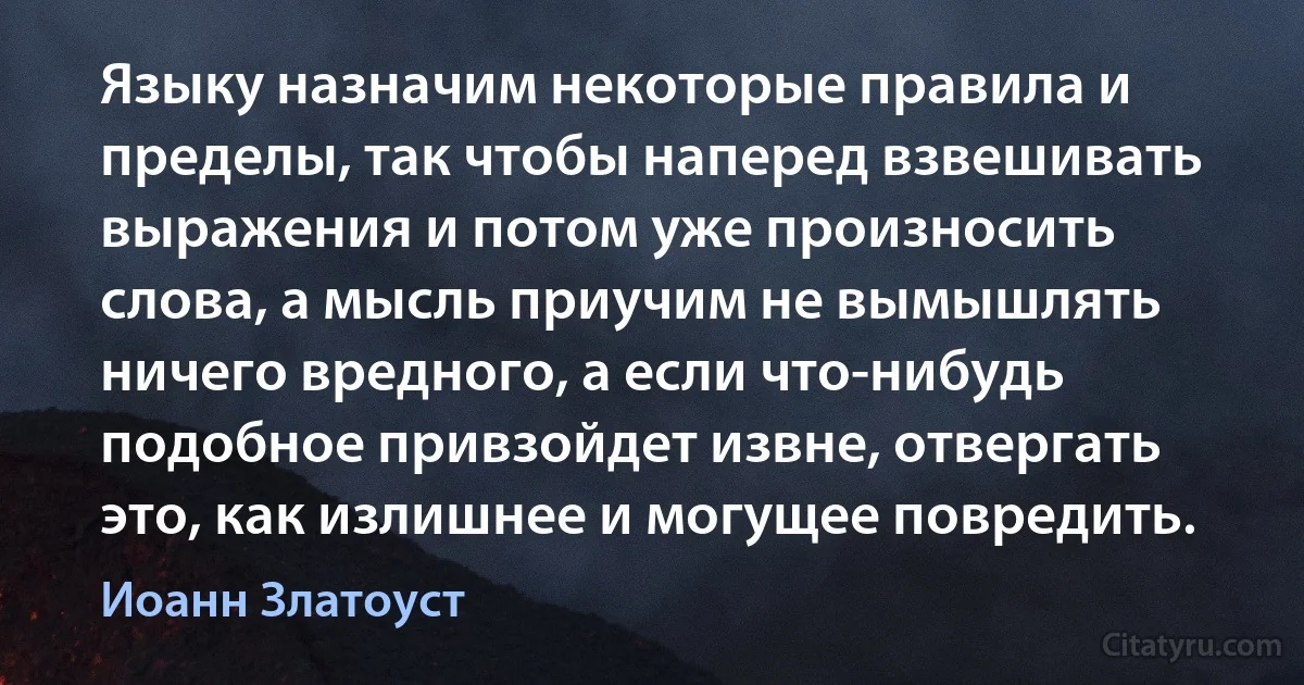 Языку назначим некоторые правила и пределы, так чтобы наперед взвешивать выражения и потом уже произносить слова, а мысль приучим не вымышлять ничего вредного, а если что-нибудь подобное привзойдет извне, отвергать это, как излишнее и могущее повредить. (Иоанн Златоуст)