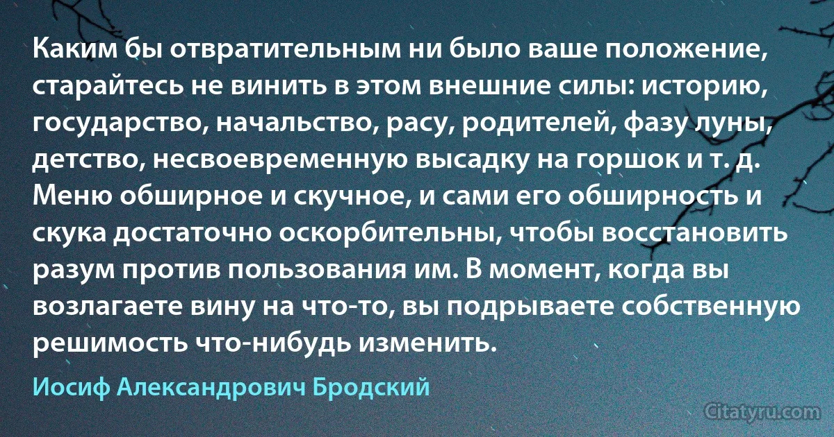 Каким бы отвратительным ни было ваше положение, старайтесь не винить в этом внешние силы: историю, государство, начальство, расу, родителей, фазу луны, детство, несвоевременную высадку на горшок и т. д. Меню обширное и скучное, и сами его обширность и скука достаточно оскорбительны, чтобы восстановить разум против пользования им. В момент, когда вы возлагаете вину на что-то, вы подрываете собственную решимость что-нибудь изменить. (Иосиф Александрович Бродский)