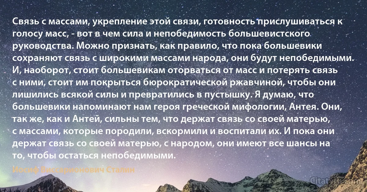 Связь с массами, укрепление этой связи, готовность прислушиваться к голосу масс, - вот в чем сила и непобедимость большевистского руководства. Можно признать, как правило, что пока большевики сохраняют связь с широкими массами народа, они будут непобедимыми. И, наоборот, стоит большевикам оторваться от масс и потерять связь с ними, стоит им покрыться бюрократической ржавчиной, чтобы они лишились всякой силы и превратились в пустышку. Я думаю, что большевики напоминают нам героя греческой мифологии, Антея. Они, так же, как и Антей, сильны тем, что держат связь со своей матерью, с массами, которые породили, вскормили и воспитали их. И пока они держат связь со своей матерью, с народом, они имеют все шансы на то, чтобы остаться непобедимыми. (Иосиф Виссарионович Сталин)