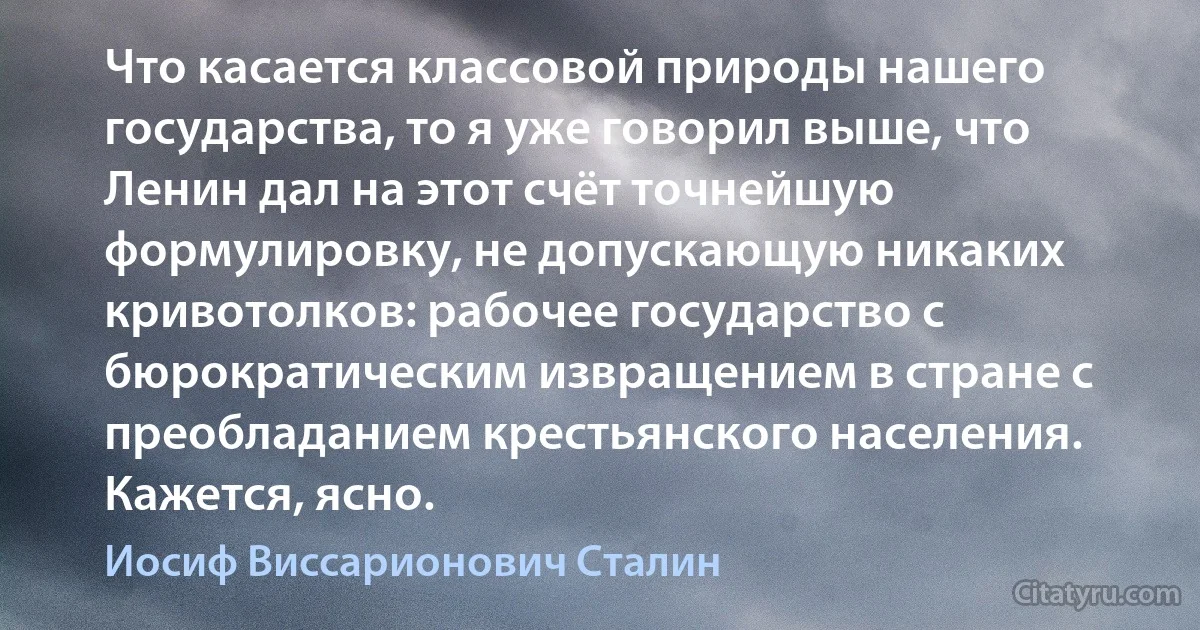 Что касается классовой природы нашего государства, то я уже говорил выше, что Ленин дал на этот счёт точнейшую формулировку, не допускающую никаких кривотолков: рабочее государство с бюрократическим извращением в стране с преобладанием крестьянского населения. Кажется, ясно. (Иосиф Виссарионович Сталин)