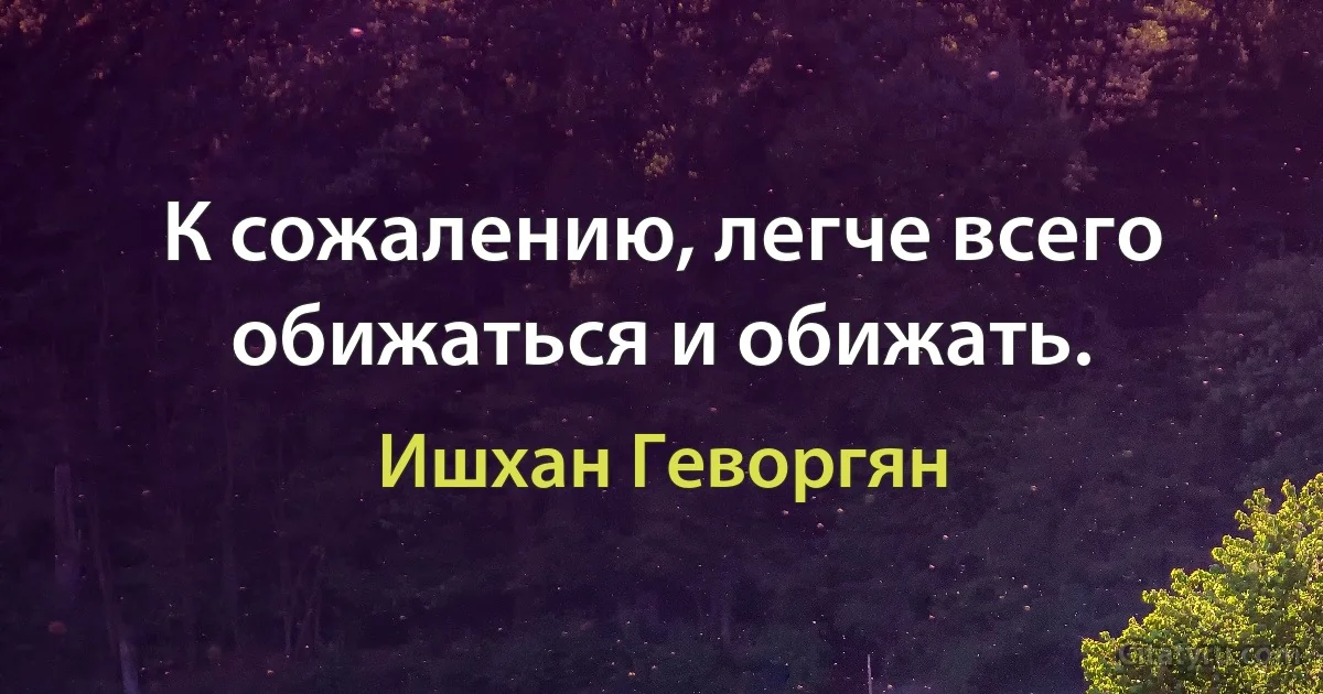 К сожалению, легче всего обижаться и обижать. (Ишхан Геворгян)